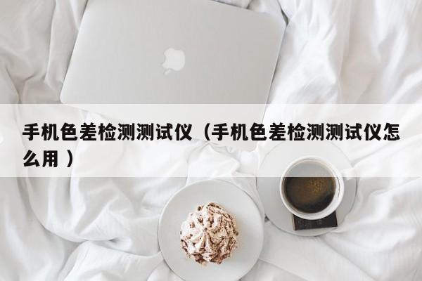 手機色差檢測測試儀（手機色差檢測測試儀怎么用 ）