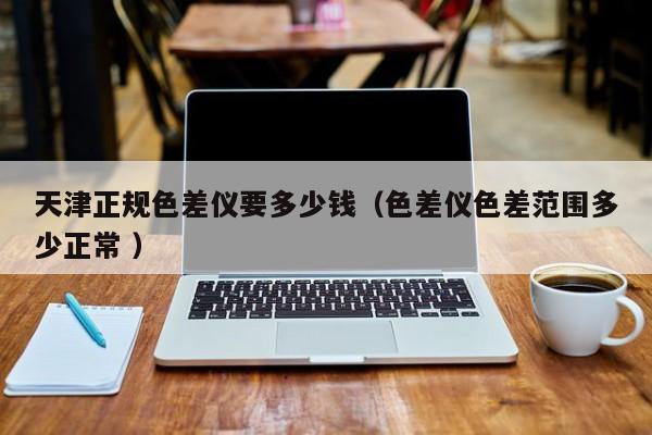 天津正規色差儀要多少錢（色差儀色差范圍多少正常 ）