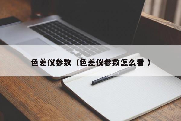 色差儀參數（色差儀參數怎么看 ）
