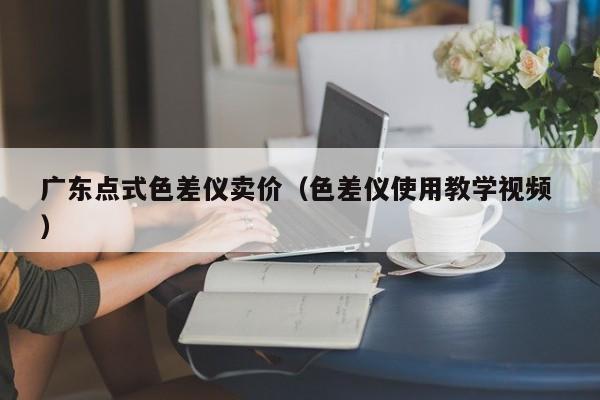 廣東點式色差儀賣價（色差儀使用教學視頻 ）