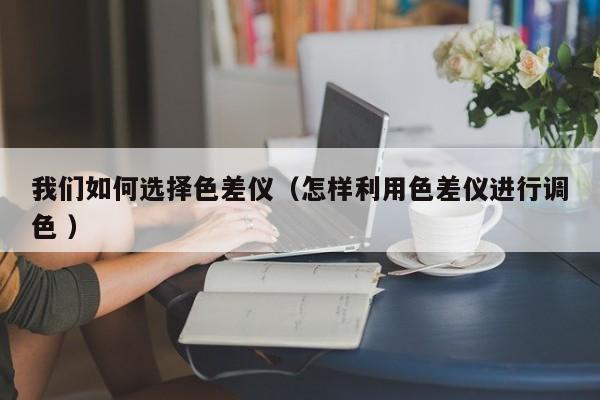 我們如何選擇色差儀（怎樣利用色差儀進行調色 ）