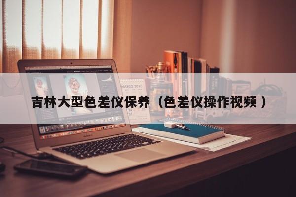 吉林大型色差儀保養（色差儀操作視頻 ）