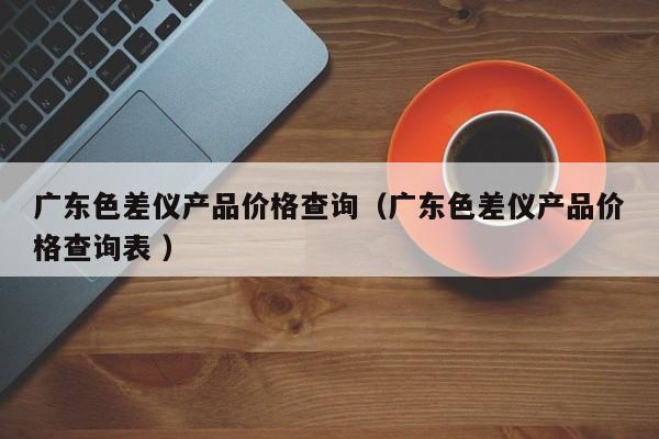 廣東色差儀產品價格查詢（廣東色差儀產品價格查詢表 ）