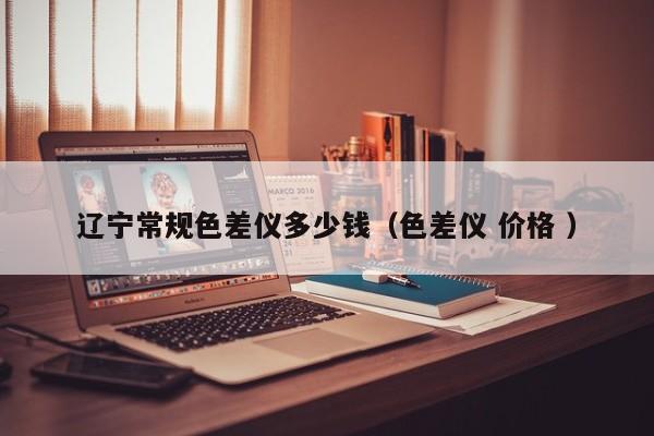 遼寧常規色差儀多少錢（色差儀 價格 ）