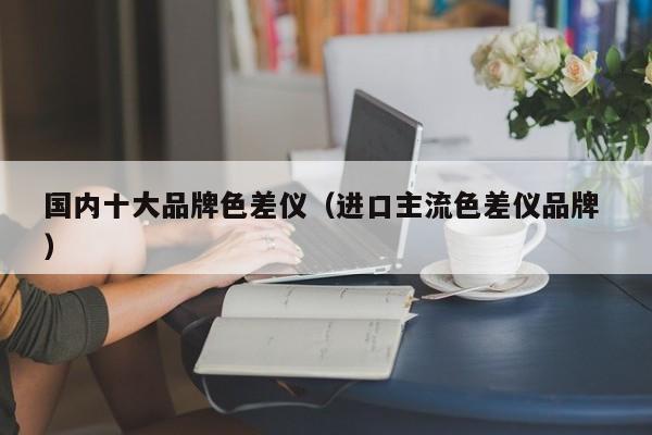 國內十大品牌色差儀（進口主流色差儀品牌 ）