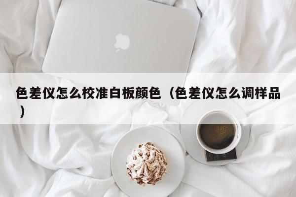 色差儀怎么校準白板顏色（色差儀怎么調樣品 ）