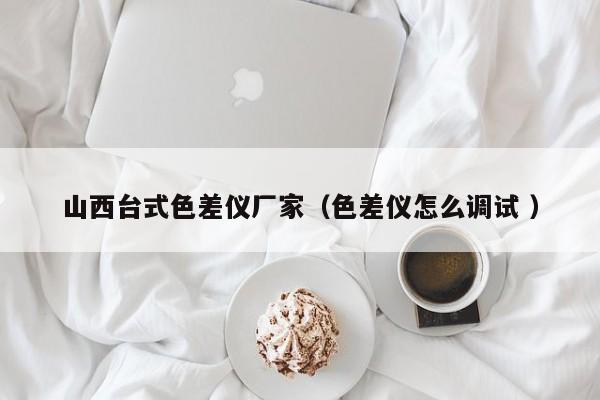 山西臺式色差儀廠家（色差儀怎么調試 ）