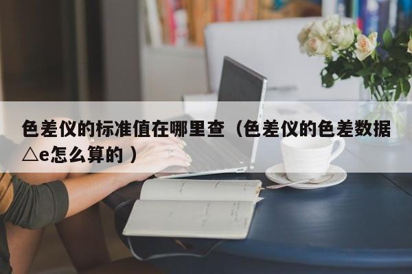 色差儀的標準值在哪里查（色差儀的色差數據△e怎么算的 ）