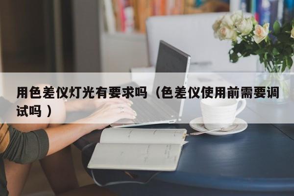 用色差儀燈光有要求嗎（色差儀使用前需要調試嗎 ）