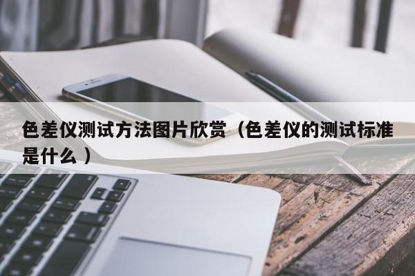 色差儀測(cè)試方法圖片欣賞（色差儀的測(cè)試標(biāo)準(zhǔn)是什么 ）