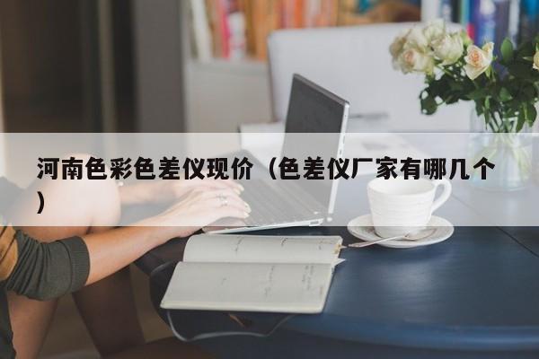 河南色彩色差儀現價（色差儀廠家有哪幾個 ）