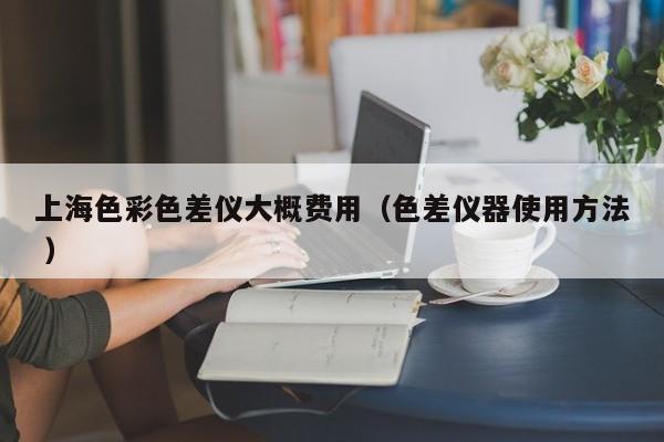 上海色彩色差儀大概費用（色差儀器使用方法 ）