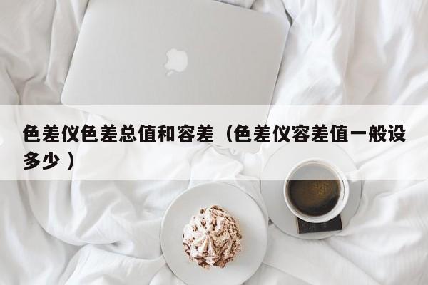 色差儀色差總值和容差（色差儀容差值一般設多少 ）