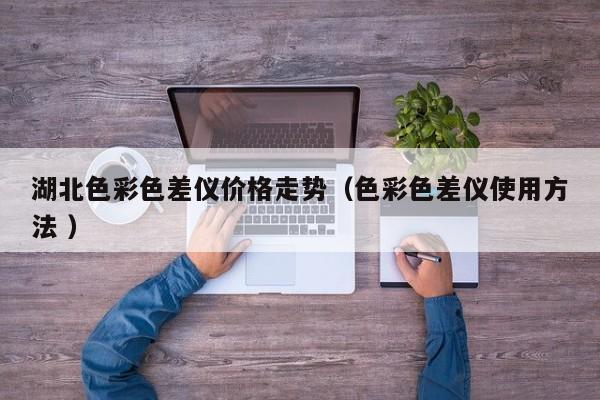 湖北色彩色差儀價格走勢（色彩色差儀使用方法 ）