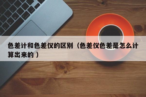 色差計和色差儀的區別（色差儀色差是怎么計算出來的 ）