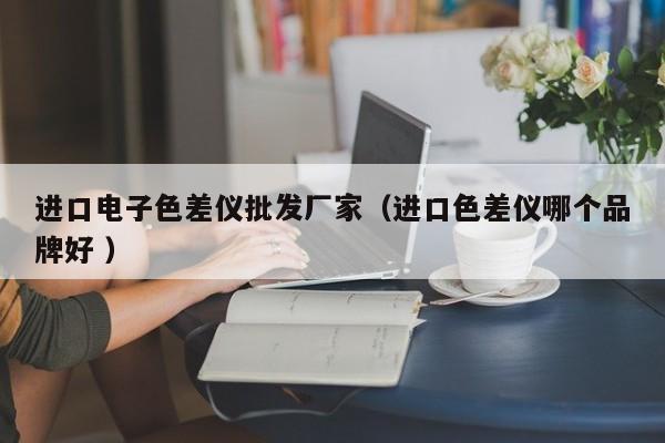 進口電子色差儀批發(fā)廠家（進口色差儀哪個品牌好 ）