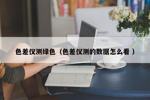 色差儀測綠色（色差儀測的數據怎么看 ）
