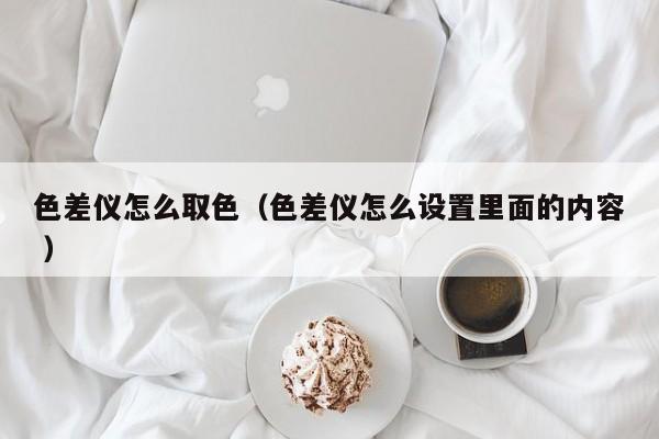色差儀怎么取色（色差儀怎么設置里面的內容 ）