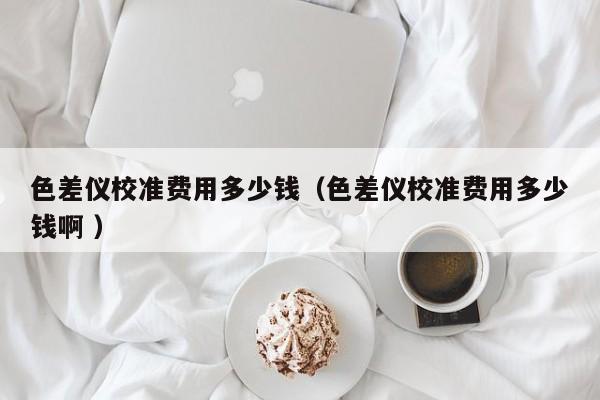 色差儀校準費用多少錢（色差儀校準費用多少錢啊 ）