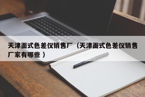 天津面式色差儀銷(xiāo)售廠（天津面式色差儀銷(xiāo)售廠家有哪些 ）