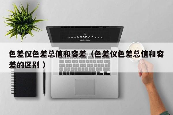 色差儀色差總值和容差（色差儀色差總值和容差的區別 ）