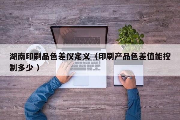 湖南印刷品色差儀定義（印刷產品色差值能控制多少 ）
