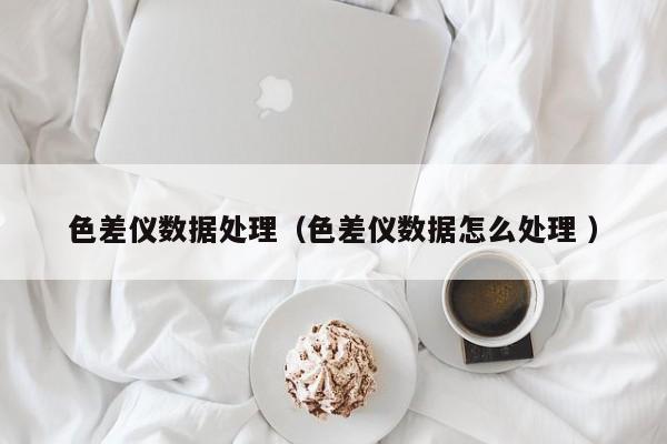 色差儀數據處理（色差儀數據怎么處理 ）