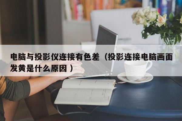 電腦與投影儀連接有色差（投影連接電腦畫面發黃是什么原因 ）