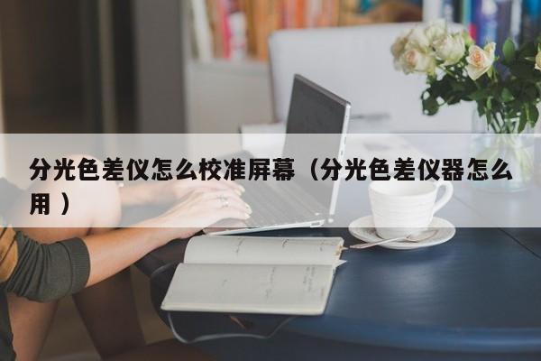 分光色差儀怎么校準屏幕（分光色差儀器怎么用 ）