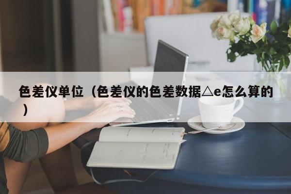 色差儀單位（色差儀的色差數據△e怎么算的 ）