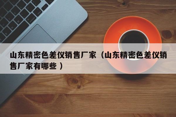 山東精密色差儀銷售廠家（山東精密色差儀銷售廠家有哪些 ）