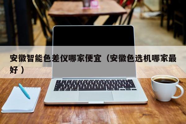 安徽智能色差儀哪家便宜（安徽色選機哪家最好 ）