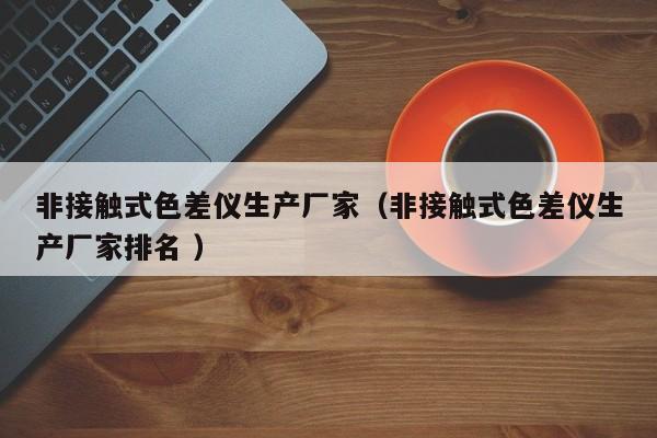 非接觸式色差儀生產廠家（非接觸式色差儀生產廠家排名 ）