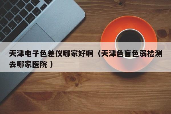 天津電子色差儀哪家好啊（天津色盲色弱檢測去哪家醫院 ）