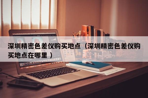 深圳精密色差儀購買地點（深圳精密色差儀購買地點在哪里 ）