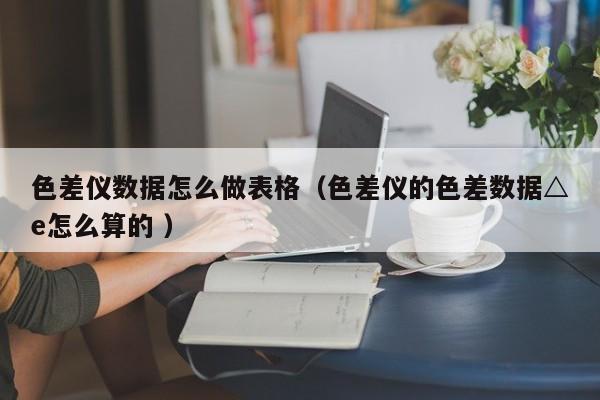 色差儀數據怎么做表格（色差儀的色差數據△e怎么算的 ）